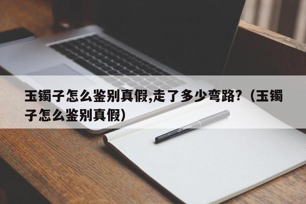 玉镯子怎么鉴别真假,走了多少弯路?（玉镯子怎么鉴别真假） 