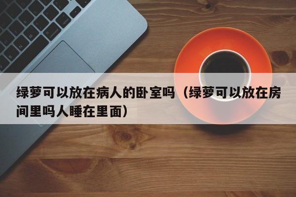 绿萝可以放在病人的卧室吗（绿萝可以放在房间里吗人睡在里面） 