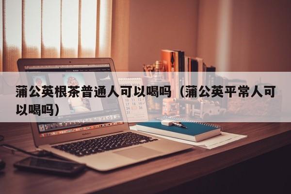 蒲公英根茶普通人可以喝吗（蒲公英平常人可以喝吗） 