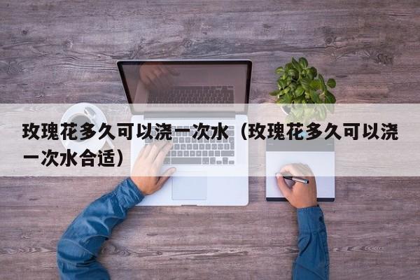 玫瑰花多久可以浇一次水（玫瑰花多久可以浇一次水合适） 