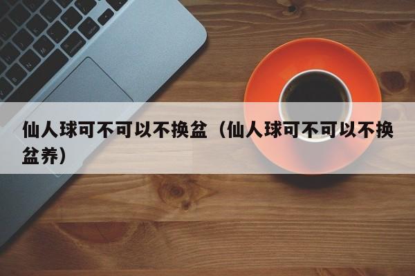 仙人球可不可以不换盆（仙人球可不可以不换盆养） 