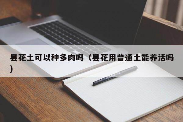 昙花土可以种多肉吗（昙花用普通土能养活吗） 