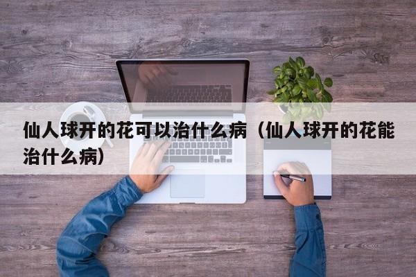 仙人球开的花可以治什么病（仙人球开的花能治什么病） 