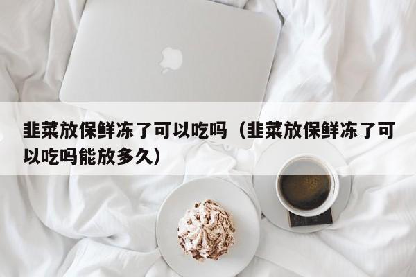韭菜放保鲜冻了可以吃吗（韭菜放保鲜冻了可以吃吗能放多久） 