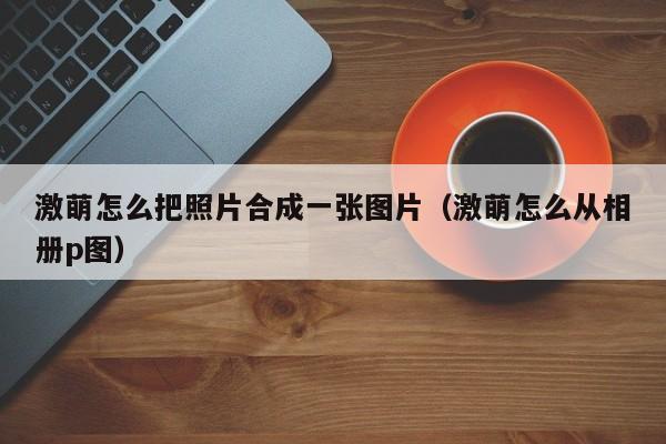 激萌怎么把照片合成一张图片（激萌怎么从相册p图） 