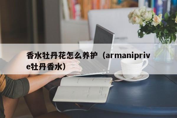 香水牡丹花怎么养护（armaniprive牡丹香水） 