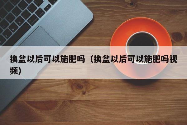 换盆以后可以施肥吗（换盆以后可以施肥吗视频） 