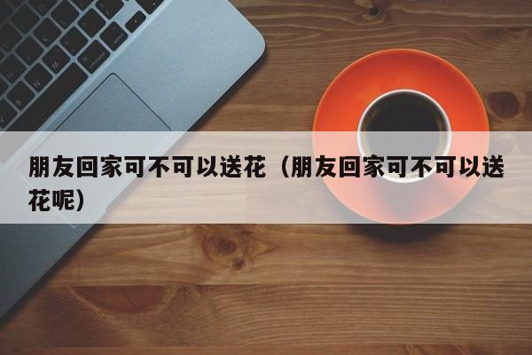 朋友回家可不可以送花（朋友回家可不可以送花呢） 