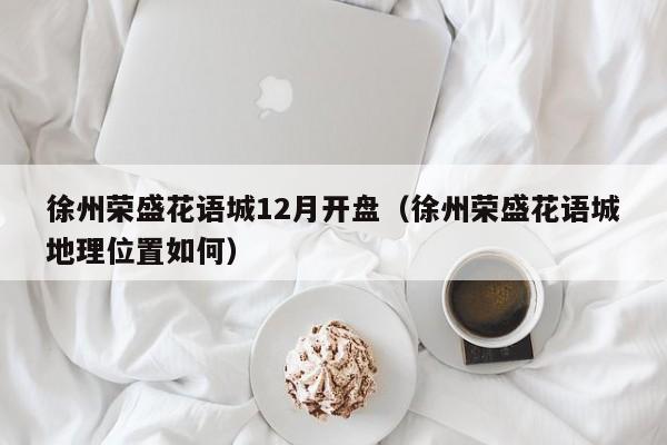 徐州荣盛花语城12月开盘（徐州荣盛花语城地理位置如何） 